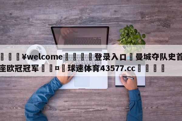 💥welcome🍖登录入口⛎曼城夺队史首座欧冠冠军🤮球速体育43577.cc🍦