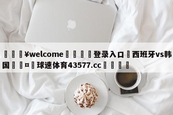 💥welcome🍖登录入口⛎西班牙vs韩国🤮球速体育43577.cc🍦