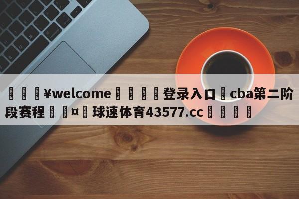 💥welcome🍖登录入口⛎cba第二阶段赛程🤮球速体育43577.cc🍦