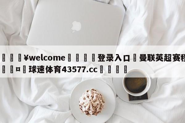 💥welcome🍖登录入口⛎曼联英超赛程🤮球速体育43577.cc🍦