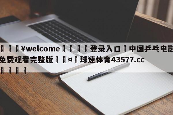 💥welcome🍖登录入口⛎中国乒乓电影免费观看完整版🤮球速体育43577.cc🍦