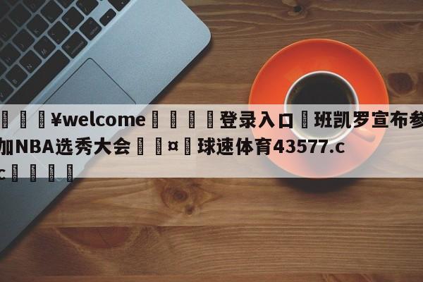 💥welcome🍖登录入口⛎班凯罗宣布参加NBA选秀大会🤮球速体育43577.cc🍦