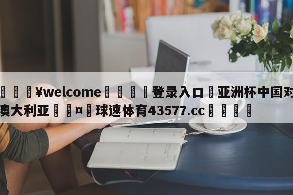 💥welcome🍖登录入口⛎亚洲杯中国对澳大利亚🤮球速体育43577.cc🍦