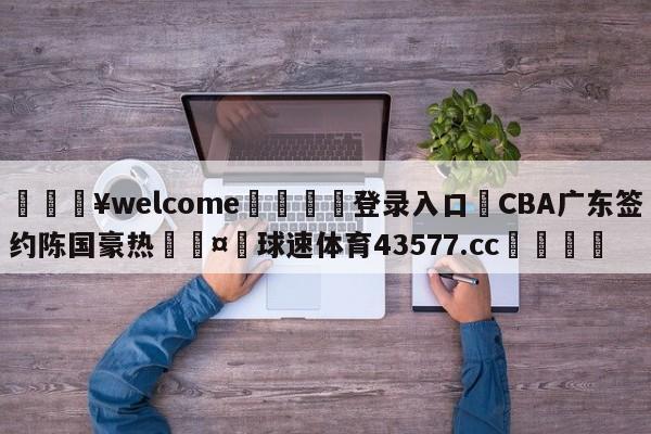 💥welcome🍖登录入口⛎CBA广东签约陈国豪热🤮球速体育43577.cc🍦