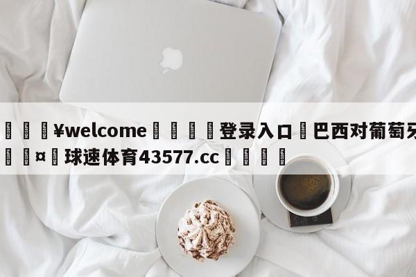 💥welcome🍖登录入口⛎巴西对葡萄牙🤮球速体育43577.cc🍦