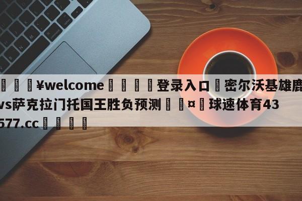 💥welcome🍖登录入口⛎密尔沃基雄鹿vs萨克拉门托国王胜负预测🤮球速体育43577.cc🍦