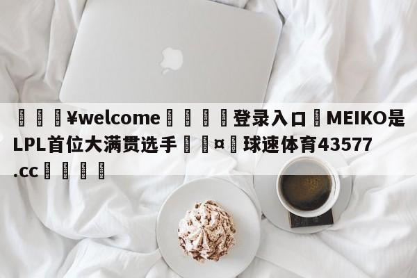 💥welcome🍖登录入口⛎MEIKO是LPL首位大满贯选手🤮球速体育43577.cc🍦