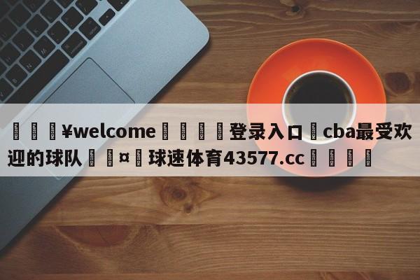 💥welcome🍖登录入口⛎cba最受欢迎的球队🤮球速体育43577.cc🍦