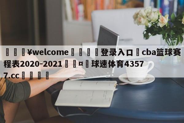 💥welcome🍖登录入口⛎cba篮球赛程表2020-2021🤮球速体育43577.cc🍦