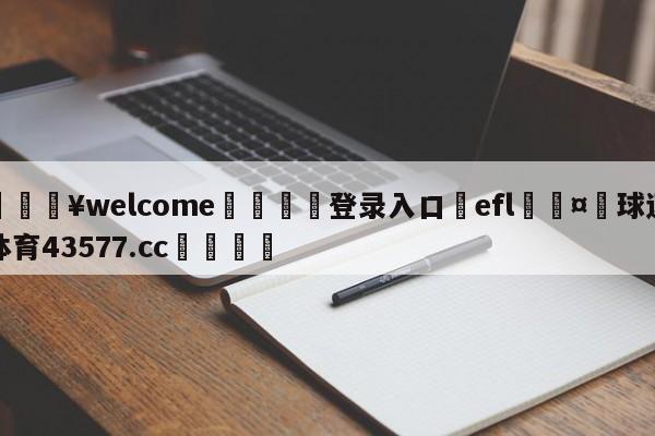 💥welcome🍖登录入口⛎efl🤮球速体育43577.cc🍦