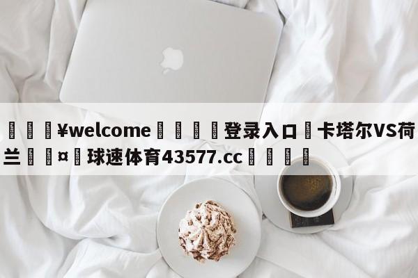 💥welcome🍖登录入口⛎卡塔尔VS荷兰🤮球速体育43577.cc🍦