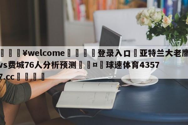 💥welcome🍖登录入口⛎亚特兰大老鹰vs费城76人分析预测🤮球速体育43577.cc🍦