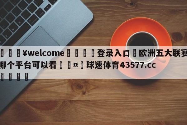 💥welcome🍖登录入口⛎欧洲五大联赛哪个平台可以看🤮球速体育43577.cc🍦