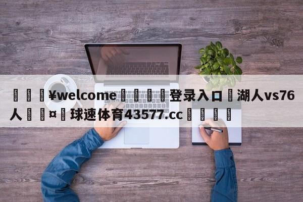 💥welcome🍖登录入口⛎湖人vs76人🤮球速体育43577.cc🍦