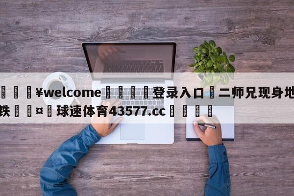 💥welcome🍖登录入口⛎二师兄现身地铁🤮球速体育43577.cc🍦