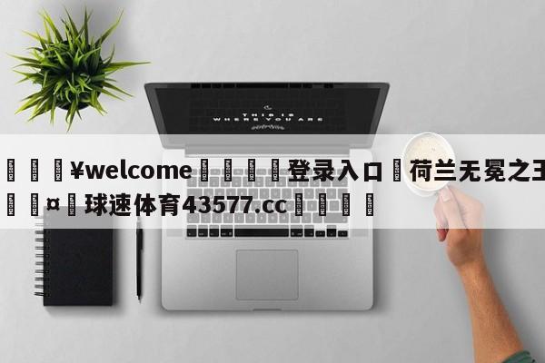 💥welcome🍖登录入口⛎荷兰无冕之王🤮球速体育43577.cc🍦