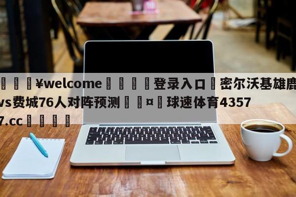 💥welcome🍖登录入口⛎密尔沃基雄鹿vs费城76人对阵预测🤮球速体育43577.cc🍦