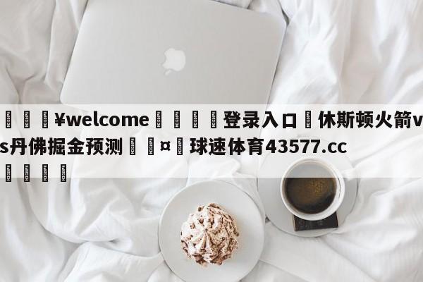 💥welcome🍖登录入口⛎休斯顿火箭vs丹佛掘金预测🤮球速体育43577.cc🍦