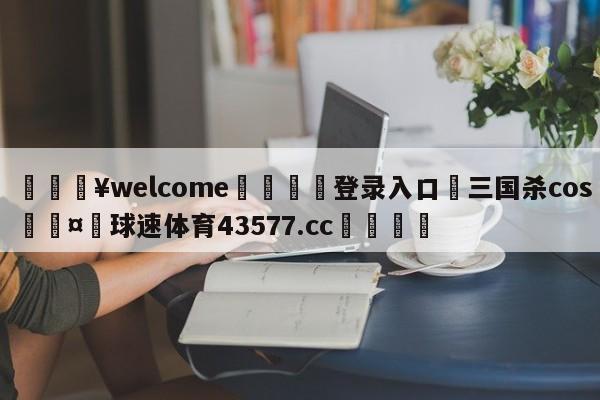 💥welcome🍖登录入口⛎三国杀cos🤮球速体育43577.cc🍦