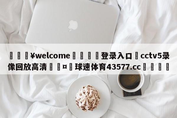 💥welcome🍖登录入口⛎cctv5录像回放高清🤮球速体育43577.cc🍦