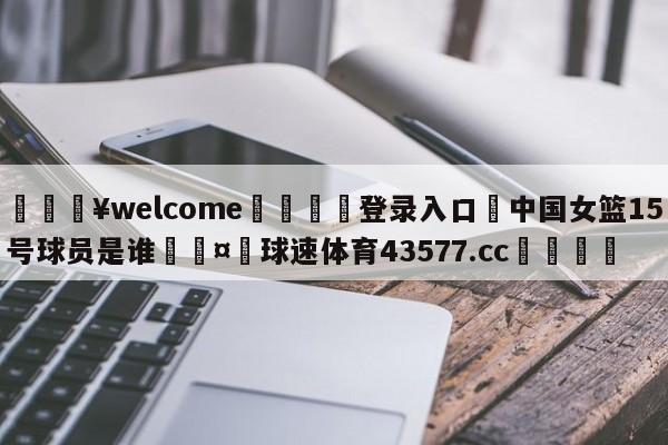 💥welcome🍖登录入口⛎中国女篮15号球员是谁🤮球速体育43577.cc🍦