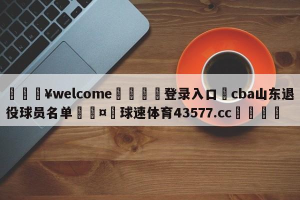 💥welcome🍖登录入口⛎cba山东退役球员名单🤮球速体育43577.cc🍦