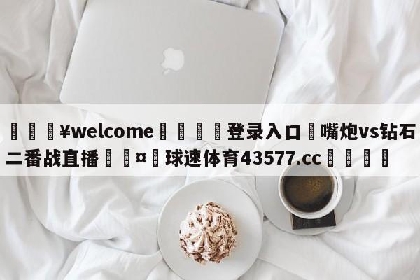 💥welcome🍖登录入口⛎嘴炮vs钻石二番战直播🤮球速体育43577.cc🍦