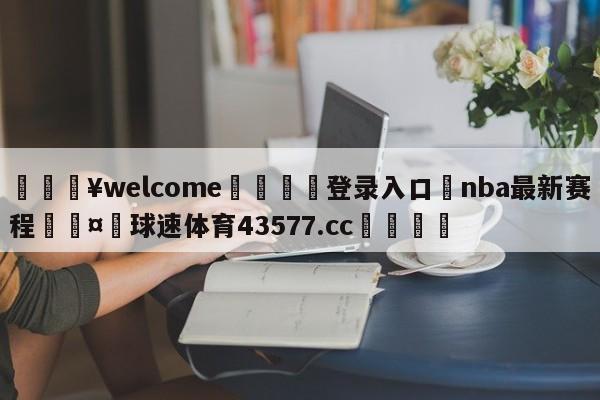 💥welcome🍖登录入口⛎nba最新赛程🤮球速体育43577.cc🍦