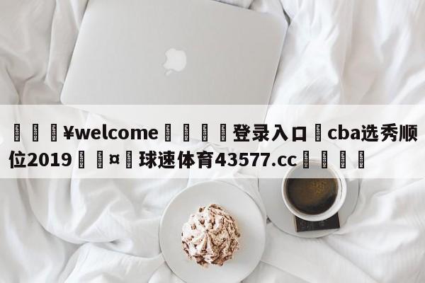 💥welcome🍖登录入口⛎cba选秀顺位2019🤮球速体育43577.cc🍦