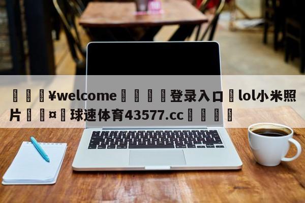 💥welcome🍖登录入口⛎lol小米照片🤮球速体育43577.cc🍦