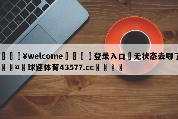 💥welcome🍖登录入口⛎无状态去哪了🤮球速体育43577.cc🍦