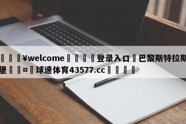 💥welcome🍖登录入口⛎巴黎斯特拉斯堡🤮球速体育43577.cc🍦