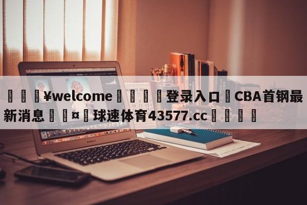 💥welcome🍖登录入口⛎CBA首钢最新消息🤮球速体育43577.cc🍦