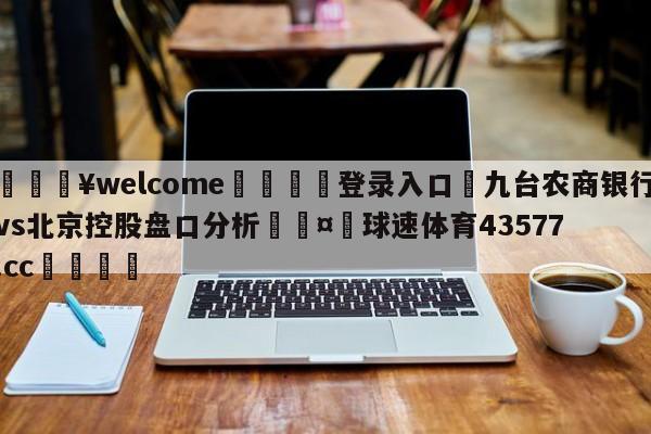 💥welcome🍖登录入口⛎九台农商银行vs北京控股盘口分析🤮球速体育43577.cc🍦