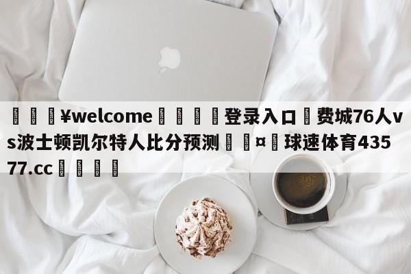 💥welcome🍖登录入口⛎费城76人vs波士顿凯尔特人比分预测🤮球速体育43577.cc🍦