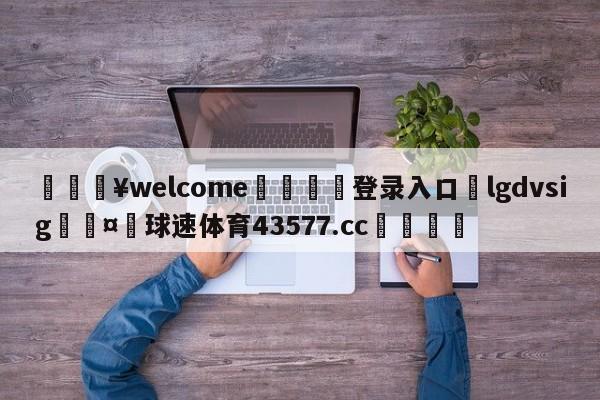 💥welcome🍖登录入口⛎lgdvsig🤮球速体育43577.cc🍦