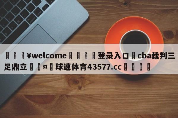 💥welcome🍖登录入口⛎cba裁判三足鼎立🤮球速体育43577.cc🍦