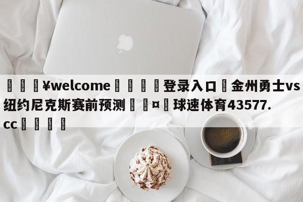 💥welcome🍖登录入口⛎金州勇士vs纽约尼克斯赛前预测🤮球速体育43577.cc🍦