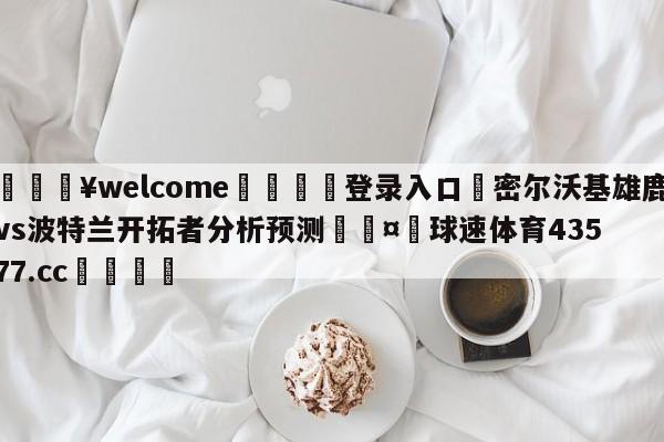 💥welcome🍖登录入口⛎密尔沃基雄鹿vs波特兰开拓者分析预测🤮球速体育43577.cc🍦