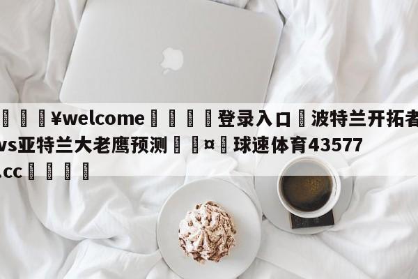 💥welcome🍖登录入口⛎波特兰开拓者vs亚特兰大老鹰预测🤮球速体育43577.cc🍦